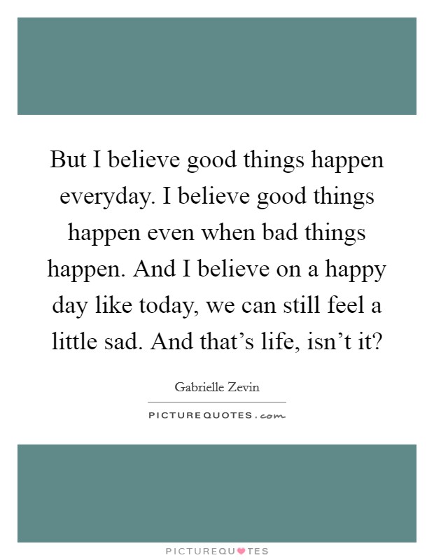 But I believe good things happen everyday. I believe good things happen even when bad things happen. And I believe on a happy day like today, we can still feel a little sad. And that's life, isn't it? Picture Quote #1