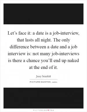 Let’s face it: a date is a job-interview, that lasts all night. The only difference between a date and a job interview is: not many job-interviews is there a chance you’ll end up naked at the end of it Picture Quote #1