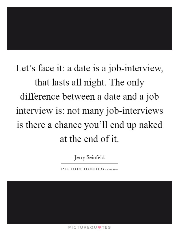 Let's face it: a date is a job-interview, that lasts all night. The only difference between a date and a job interview is: not many job-interviews is there a chance you'll end up naked at the end of it Picture Quote #1