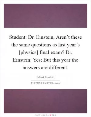 Student: Dr. Einstein, Aren’t these the same questions as last year’s [physics] final exam? Dr. Einstein: Yes; But this year the answers are different Picture Quote #1