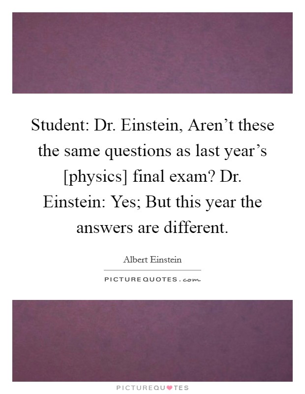 Student: Dr. Einstein, Aren't these the same questions as last year's [physics] final exam? Dr. Einstein: Yes; But this year the answers are different Picture Quote #1