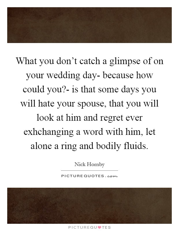 What you don't catch a glimpse of on your wedding day- because how could you?- is that some days you will hate your spouse, that you will look at him and regret ever exhchanging a word with him, let alone a ring and bodily fluids Picture Quote #1