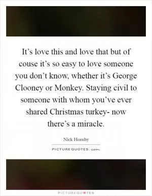 It’s love this and love that but of couse it’s so easy to love someone you don’t know, whether it’s George Clooney or Monkey. Staying civil to someone with whom you’ve ever shared Christmas turkey- now there’s a miracle Picture Quote #1