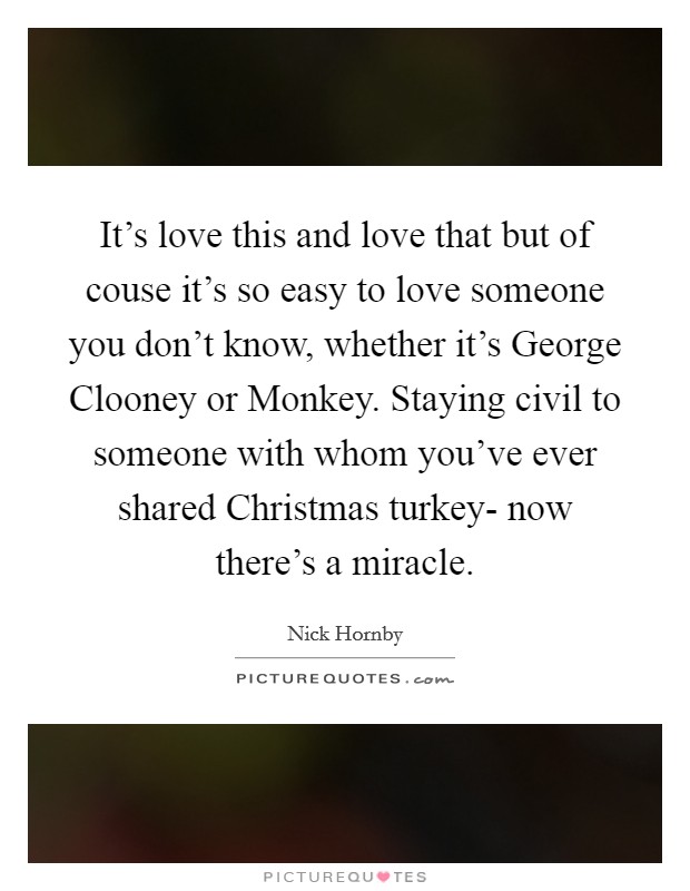 It's love this and love that but of couse it's so easy to love someone you don't know, whether it's George Clooney or Monkey. Staying civil to someone with whom you've ever shared Christmas turkey- now there's a miracle Picture Quote #1