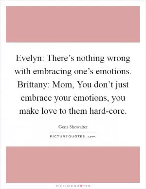 Evelyn: There’s nothing wrong with embracing one’s emotions. Brittany: Mom, You don’t just embrace your emotions, you make love to them hard-core Picture Quote #1