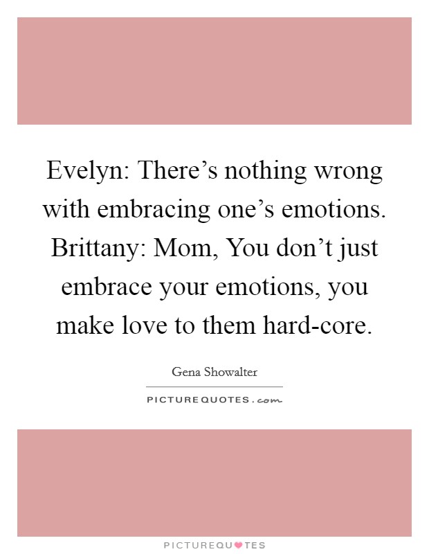 Evelyn: There's nothing wrong with embracing one's emotions. Brittany: Mom, You don't just embrace your emotions, you make love to them hard-core Picture Quote #1