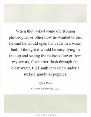 When they asked some old Roman philosopher or other how he wanted to die, he said he would open his veins in a warm bath. I thought it would be easy, lying in the tup and seeing the redness flower from my wrists, flush after flush through the clear water, till I sank into sleep under a surface gaudy as poppies Picture Quote #1
