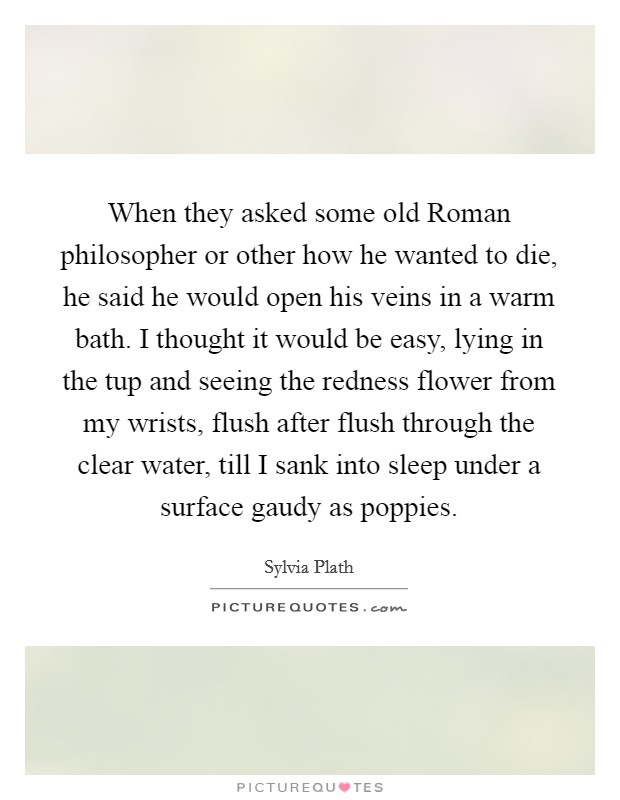When they asked some old Roman philosopher or other how he wanted to die, he said he would open his veins in a warm bath. I thought it would be easy, lying in the tup and seeing the redness flower from my wrists, flush after flush through the clear water, till I sank into sleep under a surface gaudy as poppies Picture Quote #1