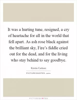 It was a hurting tune, resigned, a cry of heartache for all in the world that fell apart. As ash rose black against the brilliant sky, Fire’s fiddle cried out for the dead, and for the living who stay behind to say goodbye Picture Quote #1