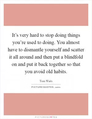 It’s very hard to stop doing things you’re used to doing. You almost have to dismantle yourself and scatter it all around and then put a blindfold on and put it back together so that you avoid old habits Picture Quote #1