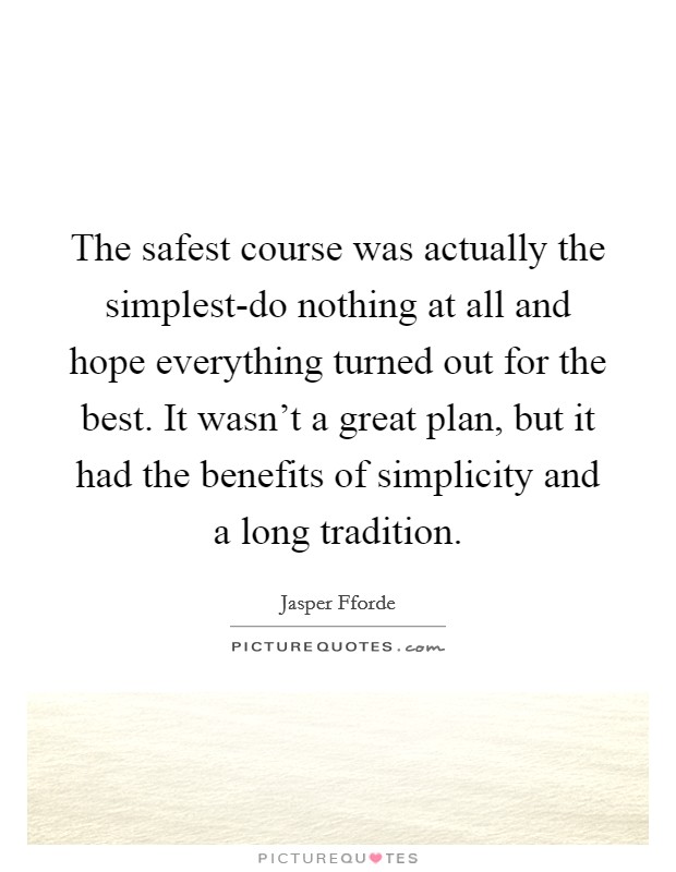 The safest course was actually the simplest-do nothing at all and hope everything turned out for the best. It wasn't a great plan, but it had the benefits of simplicity and a long tradition Picture Quote #1