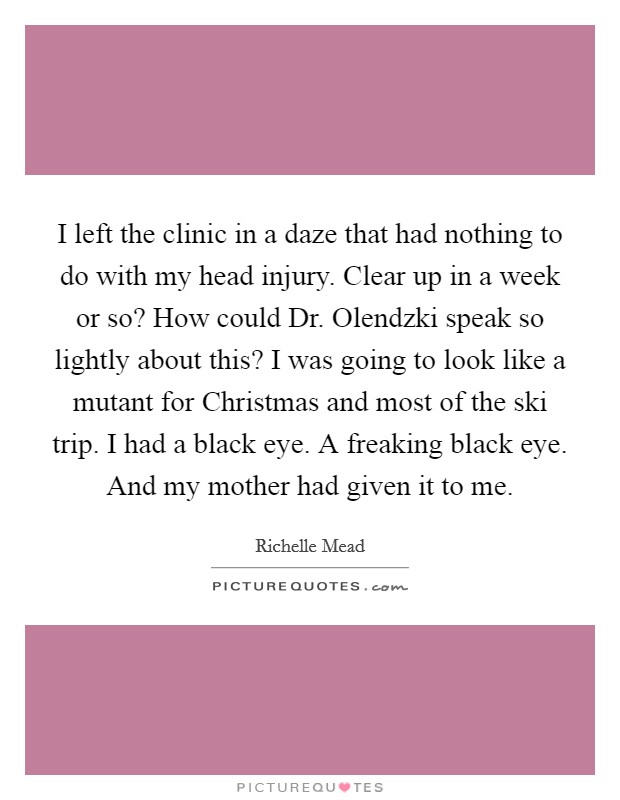 I left the clinic in a daze that had nothing to do with my head injury. Clear up in a week or so? How could Dr. Olendzki speak so lightly about this? I was going to look like a mutant for Christmas and most of the ski trip. I had a black eye. A freaking black eye. And my mother had given it to me Picture Quote #1