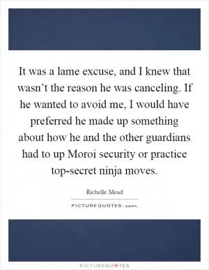 It was a lame excuse, and I knew that wasn’t the reason he was canceling. If he wanted to avoid me, I would have preferred he made up something about how he and the other guardians had to up Moroi security or practice top-secret ninja moves Picture Quote #1