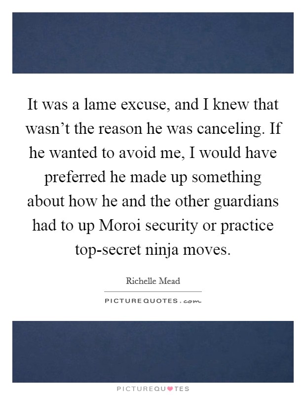 It was a lame excuse, and I knew that wasn't the reason he was canceling. If he wanted to avoid me, I would have preferred he made up something about how he and the other guardians had to up Moroi security or practice top-secret ninja moves Picture Quote #1