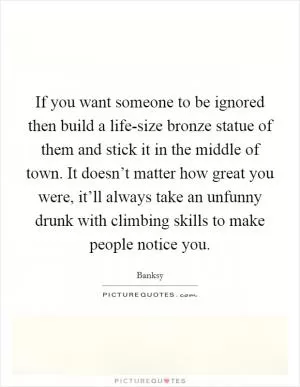If you want someone to be ignored then build a life-size bronze statue of them and stick it in the middle of town. It doesn’t matter how great you were, it’ll always take an unfunny drunk with climbing skills to make people notice you Picture Quote #1