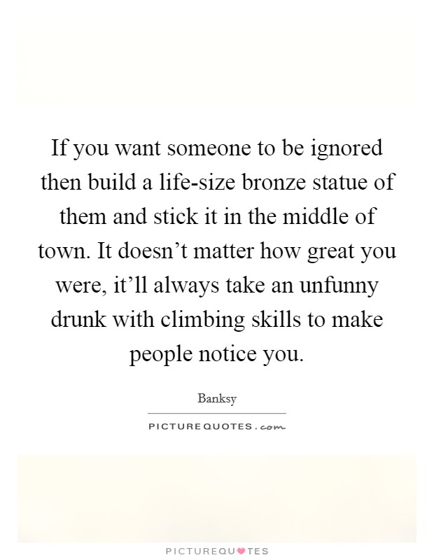 If you want someone to be ignored then build a life-size bronze statue of them and stick it in the middle of town. It doesn't matter how great you were, it'll always take an unfunny drunk with climbing skills to make people notice you Picture Quote #1