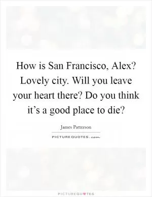 How is San Francisco, Alex? Lovely city. Will you leave your heart there? Do you think it’s a good place to die? Picture Quote #1