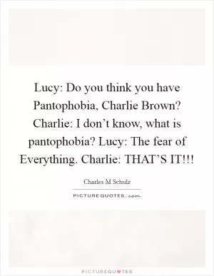 Lucy: Do you think you have Pantophobia, Charlie Brown? Charlie: I don’t know, what is pantophobia? Lucy: The fear of Everything. Charlie: THAT’S IT!!! Picture Quote #1