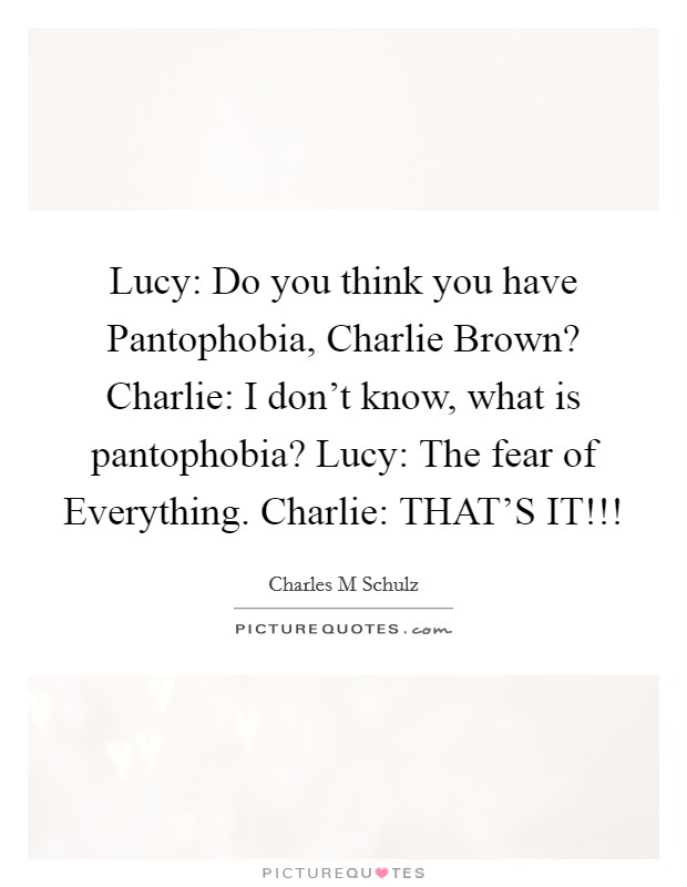 Lucy: Do you think you have Pantophobia, Charlie Brown? Charlie: I don't know, what is pantophobia? Lucy: The fear of Everything. Charlie: THAT'S IT!!! Picture Quote #1