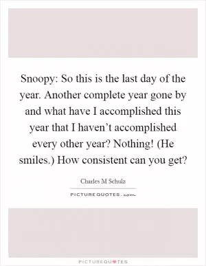 Snoopy: So this is the last day of the year. Another complete year gone by and what have I accomplished this year that I haven’t accomplished every other year? Nothing! (He smiles.) How consistent can you get? Picture Quote #1