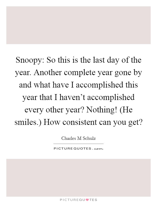 Snoopy: So this is the last day of the year. Another complete year gone by and what have I accomplished this year that I haven't accomplished every other year? Nothing! (He smiles.) How consistent can you get? Picture Quote #1