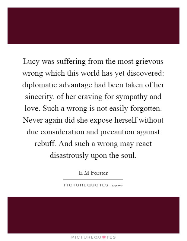 Lucy was suffering from the most grievous wrong which this world has yet discovered: diplomatic advantage had been taken of her sincerity, of her craving for sympathy and love. Such a wrong is not easily forgotten. Never again did she expose herself without due consideration and precaution against rebuff. And such a wrong may react disastrously upon the soul Picture Quote #1