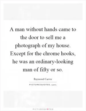 A man without hands came to the door to sell me a photograph of my house. Except for the chrome hooks, he was an ordinary-looking man of fifty or so Picture Quote #1