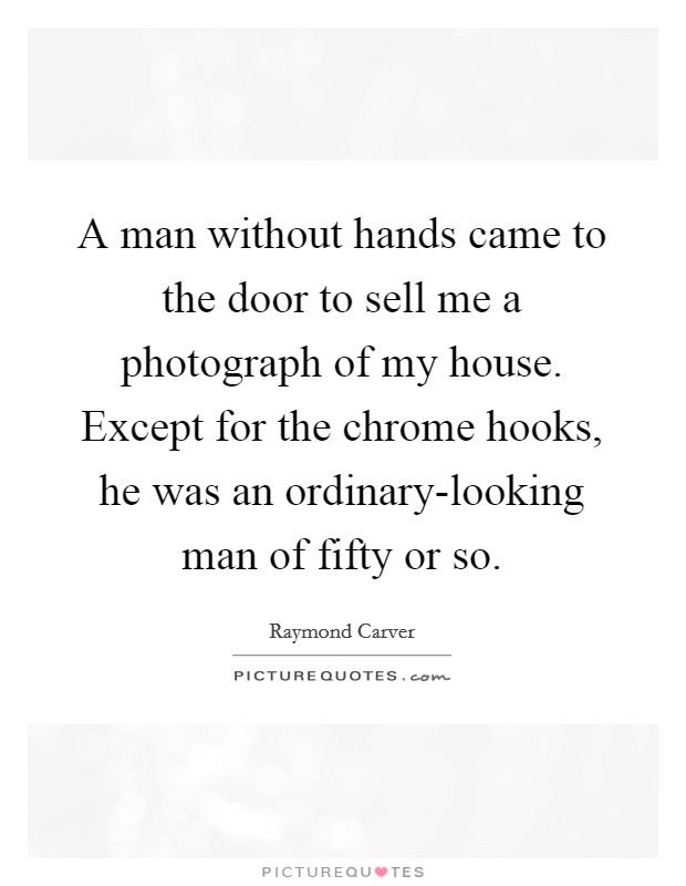 A man without hands came to the door to sell me a photograph of my house. Except for the chrome hooks, he was an ordinary-looking man of fifty or so Picture Quote #1