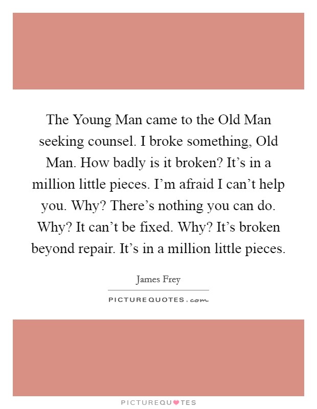 The Young Man came to the Old Man seeking counsel. I broke something, Old Man. How badly is it broken? It's in a million little pieces. I'm afraid I can't help you. Why? There's nothing you can do. Why? It can't be fixed. Why? It's broken beyond repair. It's in a million little pieces Picture Quote #1