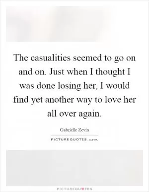 The casualities seemed to go on and on. Just when I thought I was done losing her, I would find yet another way to love her all over again Picture Quote #1