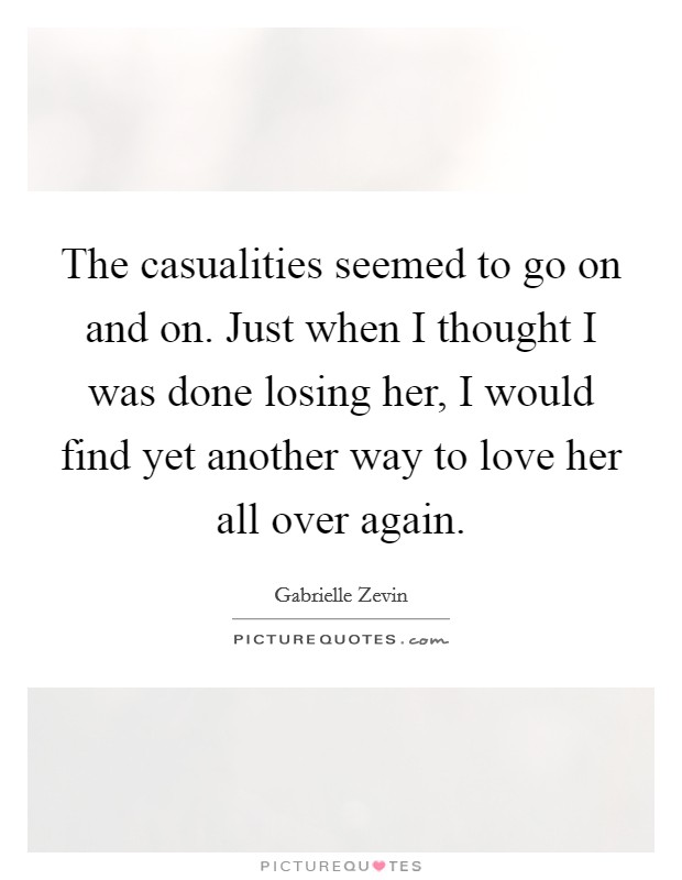 The casualities seemed to go on and on. Just when I thought I was done losing her, I would find yet another way to love her all over again Picture Quote #1