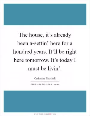 The house, it’s already been a-settin’ here for a hundred years. It’ll be right here tomorrow. It’s today I must be livin’ Picture Quote #1