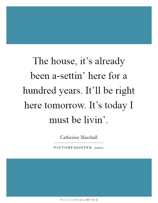 The house, it's already been a-settin' here for a hundred years. It'll be right here tomorrow. It's today I must be livin' Picture Quote #1