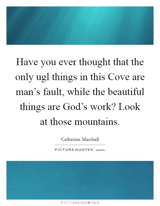 Have you ever thought that the only ugl things in this Cove are man's fault, while the beautiful things are God's work? Look at those mountains Picture Quote #1
