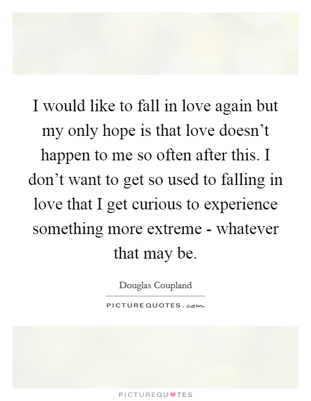 I would like to fall in love again but my only hope is that love doesn't happen to me so often after this. I don't want to get so used to falling in love that I get curious to experience something more extreme - whatever that may be Picture Quote #1