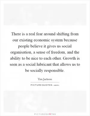 There is a real fear around shifting from our existing economic system because people believe it gives us social organisation, a sense of freedom, and the ability to be nice to each other. Growth is seen as a social lubricant that allows us to be socially responsible Picture Quote #1