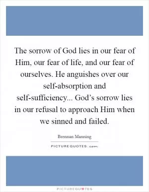 The sorrow of God lies in our fear of Him, our fear of life, and our fear of ourselves. He anguishes over our self-absorption and self-sufficiency... God’s sorrow lies in our refusal to approach Him when we sinned and failed Picture Quote #1