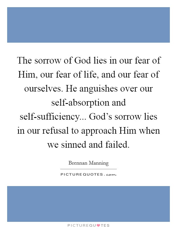 The sorrow of God lies in our fear of Him, our fear of life, and our fear of ourselves. He anguishes over our self-absorption and self-sufficiency... God's sorrow lies in our refusal to approach Him when we sinned and failed Picture Quote #1