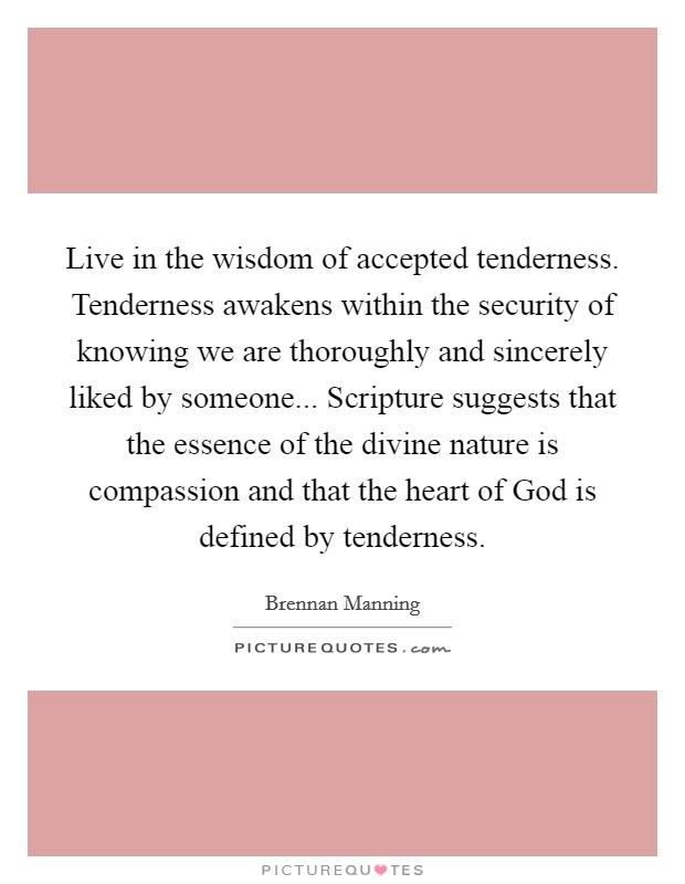 Live in the wisdom of accepted tenderness. Tenderness awakens within the security of knowing we are thoroughly and sincerely liked by someone... Scripture suggests that the essence of the divine nature is compassion and that the heart of God is defined by tenderness Picture Quote #1