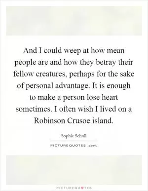 And I could weep at how mean people are and how they betray their fellow creatures, perhaps for the sake of personal advantage. It is enough to make a person lose heart sometimes. I often wish I lived on a Robinson Crusoe island Picture Quote #1