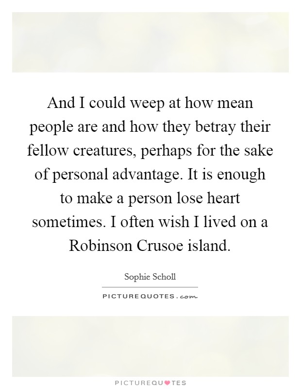 And I could weep at how mean people are and how they betray their fellow creatures, perhaps for the sake of personal advantage. It is enough to make a person lose heart sometimes. I often wish I lived on a Robinson Crusoe island Picture Quote #1
