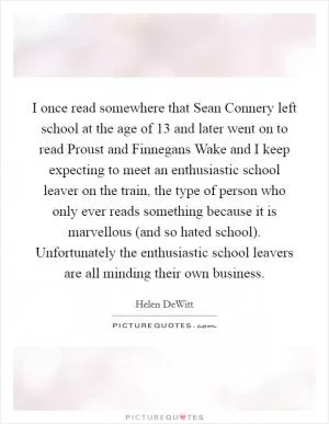 I once read somewhere that Sean Connery left school at the age of 13 and later went on to read Proust and Finnegans Wake and I keep expecting to meet an enthusiastic school leaver on the train, the type of person who only ever reads something because it is marvellous (and so hated school). Unfortunately the enthusiastic school leavers are all minding their own business Picture Quote #1