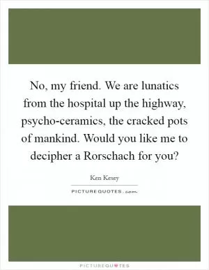 No, my friend. We are lunatics from the hospital up the highway, psycho-ceramics, the cracked pots of mankind. Would you like me to decipher a Rorschach for you? Picture Quote #1