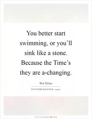 You better start swimming, or you’ll sink like a stone. Because the Time’s they are a-changing Picture Quote #1
