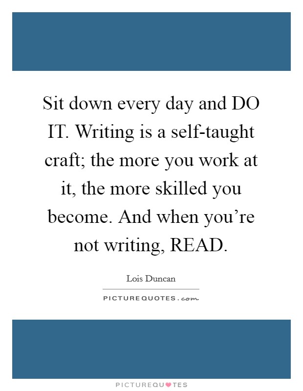 Sit down every day and DO IT. Writing is a self-taught craft; the more you work at it, the more skilled you become. And when you're not writing, READ Picture Quote #1