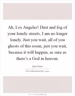 Ah, Los Angeles! Dust and fog of your lonely streets, I am no longer lonely. Just you wait, all of you ghosts of this room, just you wait, because it will happen, as sure as there’s a God in heaven Picture Quote #1