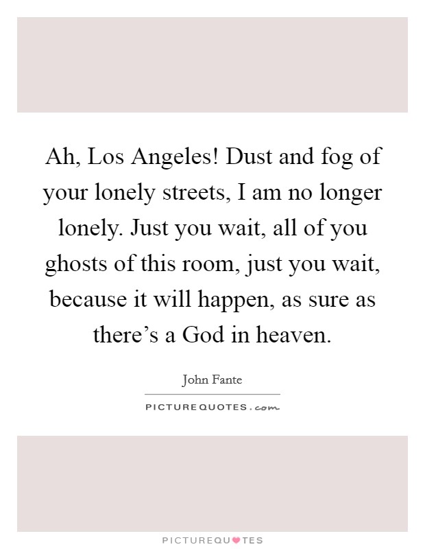 Ah, Los Angeles! Dust and fog of your lonely streets, I am no longer lonely. Just you wait, all of you ghosts of this room, just you wait, because it will happen, as sure as there's a God in heaven Picture Quote #1
