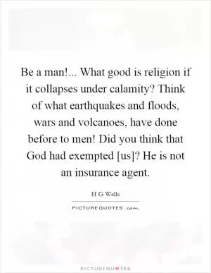 Be a man!... What good is religion if it collapses under calamity? Think of what earthquakes and floods, wars and volcanoes, have done before to men! Did you think that God had exempted [us]? He is not an insurance agent Picture Quote #1
