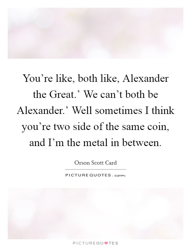 You're like, both like, Alexander the Great.' We can't both be Alexander.' Well sometimes I think you're two side of the same coin, and I'm the metal in between Picture Quote #1