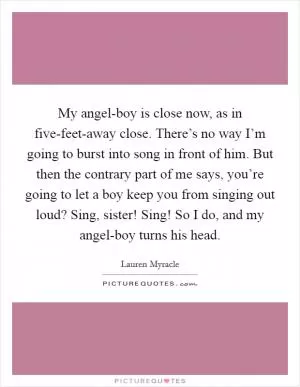 My angel-boy is close now, as in five-feet-away close. There’s no way I’m going to burst into song in front of him. But then the contrary part of me says, you’re going to let a boy keep you from singing out loud? Sing, sister! Sing! So I do, and my angel-boy turns his head Picture Quote #1